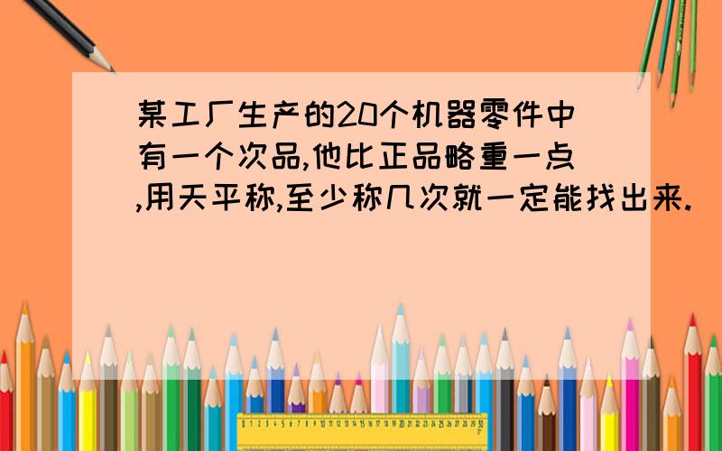 某工厂生产的20个机器零件中有一个次品,他比正品略重一点,用天平称,至少称几次就一定能找出来.