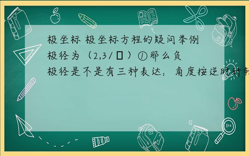 极坐标 极坐标方程的疑问举例极径为（2,3/π）①那么负极径是不是有三种表达：角度按逆时针转时（1）（2,3/π+π）、（2）（-2,3/π）、 角度顺时针转时（3）（2,3/π-π） ②本身极径也有两种