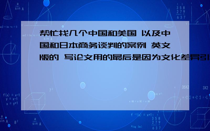 帮忙找几个中国和美国 以及中国和日本商务谈判的案例 英文版的 写论文用的最后是因为文化差异引起的谈判的结果不同 我的论文题目是“文化差异影响中美日谈判风格”