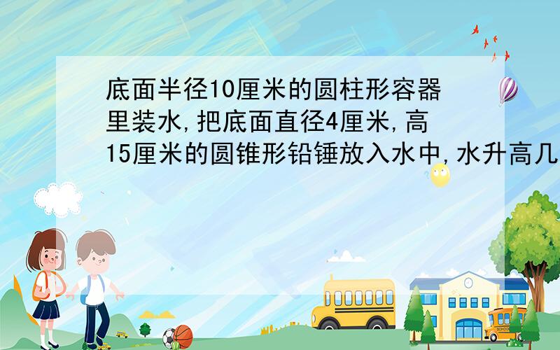 底面半径10厘米的圆柱形容器里装水,把底面直径4厘米,高15厘米的圆锥形铅锤放入水中,水升高几厘米?