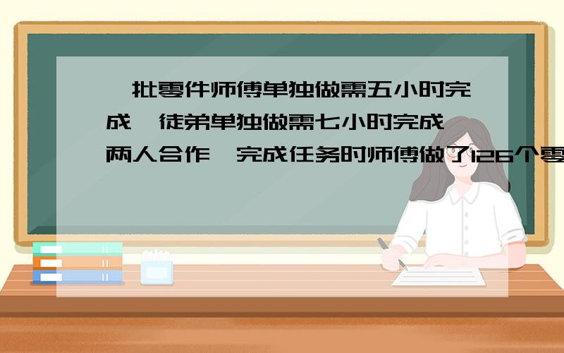 一批零件师傅单独做需五小时完成,徒弟单独做需七小时完成,两人合作,完成任务时师傅做了126个零件,这批零件共多少个?