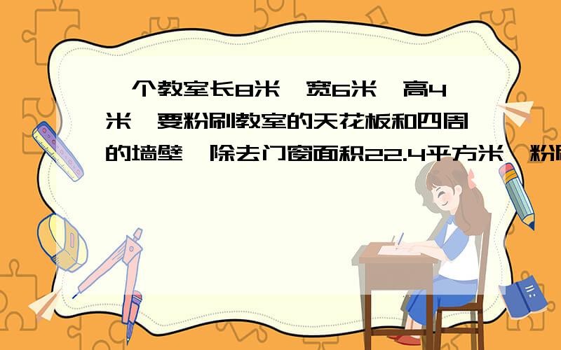 一个教室长8米,宽6米,高4米,要粉刷教室的天花板和四周的墙壁,除去门窗面积22.4平方米,粉刷的面积是多少平方米?平均每平方米用石灰20千克,一共要石灰多少千克?