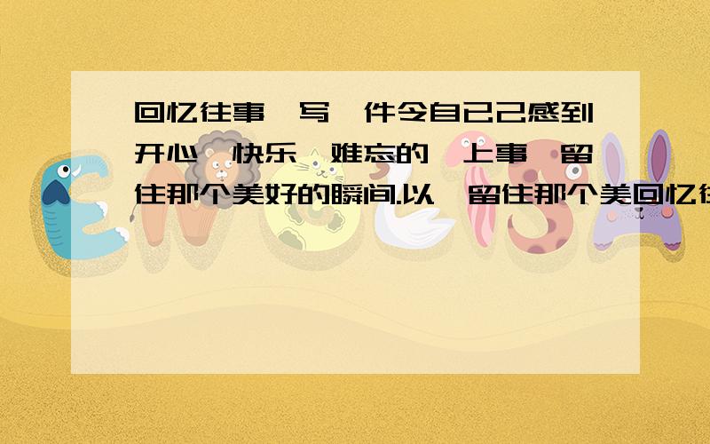 回忆往事,写一件令自已己感到开心、快乐、难忘的一上事,留住那个美好的瞬间.以《留住那个美回忆往事,写一件令自已己感到开心、快乐、难忘的一上事,留住那个美好的瞬间.以《留住那个