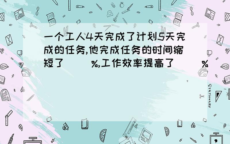 一个工人4天完成了计划5天完成的任务,他完成任务的时间缩短了（ ）%,工作效率提高了（ ）%