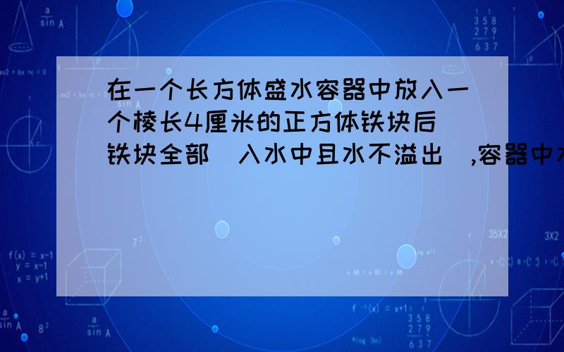 在一个长方体盛水容器中放入一个棱长4厘米的正方体铁块后（铁块全部寖入水中且水不溢出）,容器中水面上升