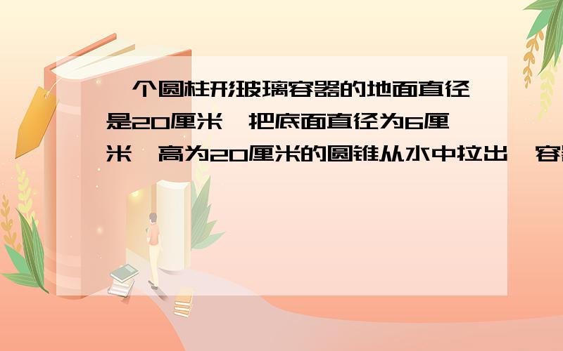 一个圆柱形玻璃容器的地面直径是20厘米,把底面直径为6厘米,高为20厘米的圆锥从水中拉出,容器的水面会下降多少厘米?