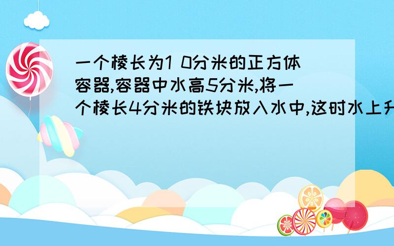 一个棱长为1 0分米的正方体容器,容器中水高5分米,将一个棱长4分米的铁块放入水中,这时水上升多少分米?