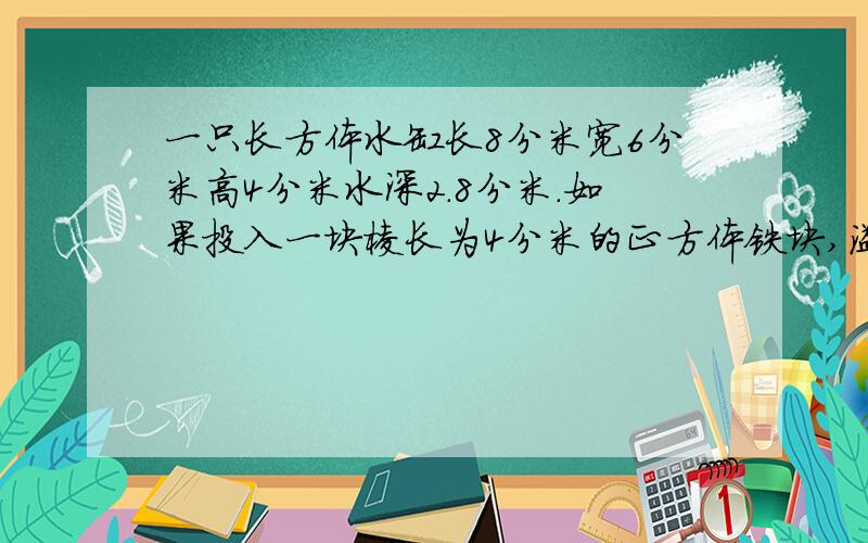 一只长方体水缸长8分米宽6分米高4分米水深2.8分米.如果投入一块棱长为4分米的正方体铁块,溢出多少升水