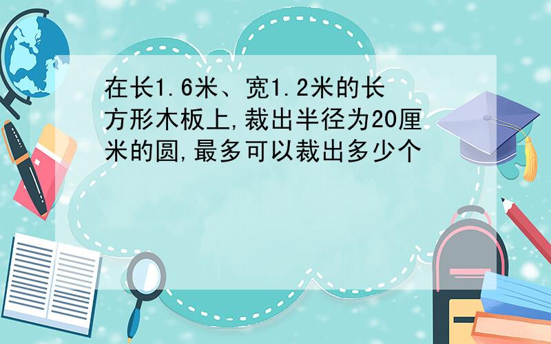 在长1.6米、宽1.2米的长方形木板上,裁出半径为20厘米的圆,最多可以裁出多少个