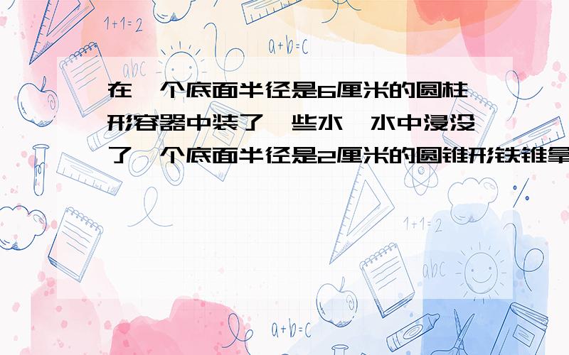 在一个底面半径是6厘米的圆柱形容器中装了一些水,水中浸没了一个底面半径是2厘米的圆锥形铁锥拿出铁锥时水面下降了1.5厘米,求铁锥的高（不写方程,写算式）