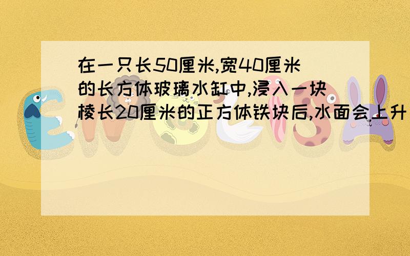 在一只长50厘米,宽40厘米的长方体玻璃水缸中,浸入一块棱长20厘米的正方体铁块后,水面会上升多少厘米?