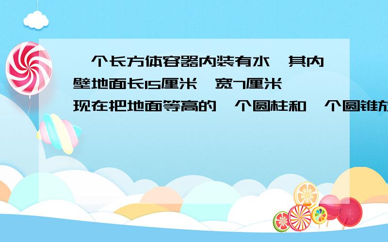 一个长方体容器内装有水,其内壁地面长15厘米,宽7厘米,现在把地面等高的一个圆柱和一个圆锥放入容器内,水面高出两厘米,圆锥全部浸入水中,圆柱有六分之一露出水面.圆柱圆锥体积各是多少