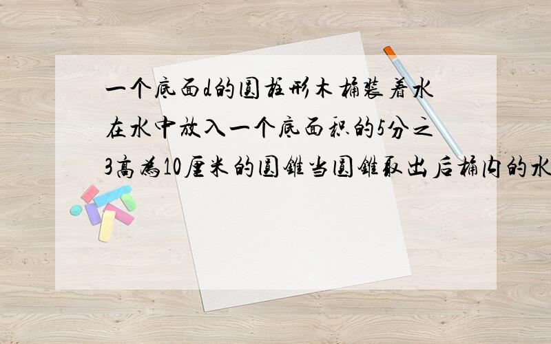 一个底面d的圆柱形木桶装着水在水中放入一个底面积的5分之3高为10厘米的圆锥当圆锥取出后桶内的水面下降?