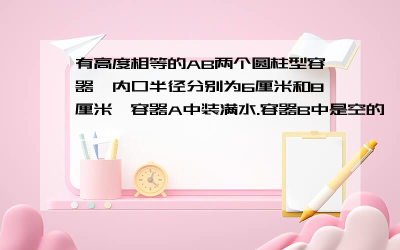 有高度相等的AB两个圆柱型容器,内口半径分别为6厘米和8厘米,容器A中装满水.容器B中是空的,把容器A中的水全部倒入容器B中,测的容器B中的水深比容器高的7/8还低2厘米,容器的高度是多少厘米