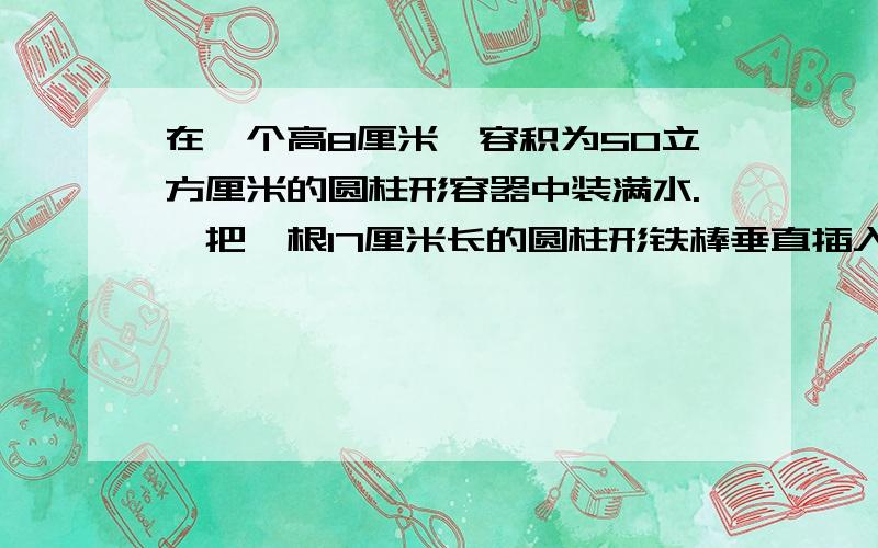 在一个高8厘米,容积为50立方厘米的圆柱形容器中装满水.,把一根17厘米长的圆柱形铁棒垂直插入,使铁棒底面与容器底面接触.取出铁棒后,容器中水面下降2厘米,求铁棒体积.