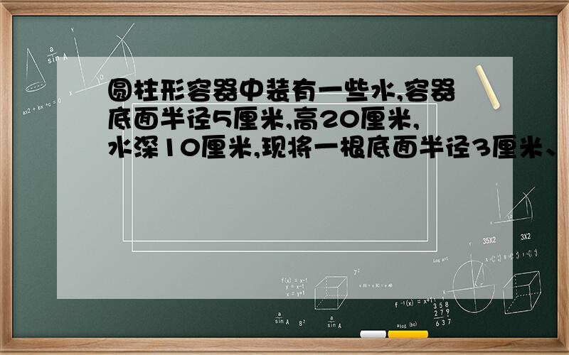 圆柱形容器中装有一些水,容器底面半径5厘米,高20厘米,水深10厘米,现将一根底面半径3厘米、高25厘米的圆柱形铁棒垂直插入容器,使铁棒底面与容器底面接触,这时水深多少厘米?