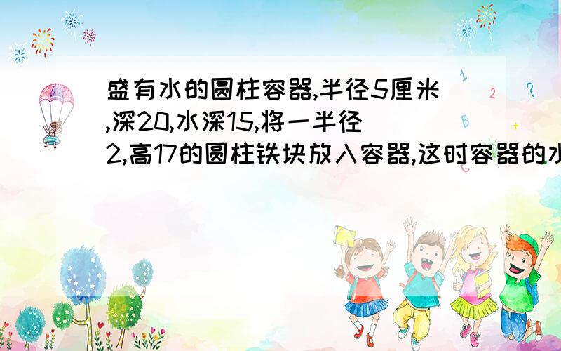 盛有水的圆柱容器,半径5厘米,深20,水深15,将一半径2,高17的圆柱铁块放入容器,这时容器的水深：