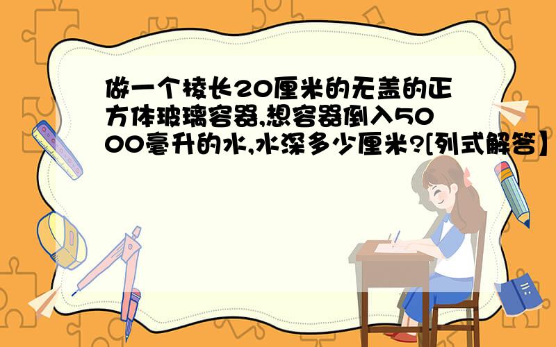 做一个棱长20厘米的无盖的正方体玻璃容器,想容器倒入5000毫升的水,水深多少厘米?[列式解答】