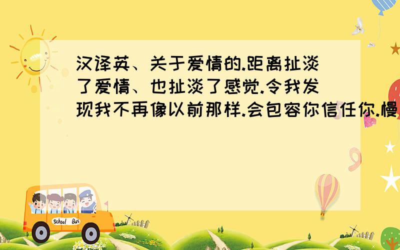 汉译英、关于爱情的.距离扯淡了爱情、也扯淡了感觉.令我发现我不再像以前那样.会包容你信任你.慢慢的我已经不再在乎你、去想你.所以我希望你去犯错、这样我才有理由让你放开我.不是