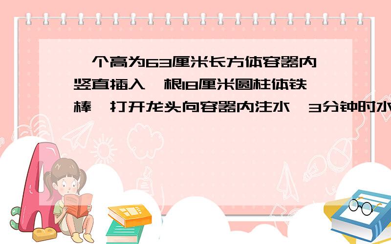 一个高为63厘米长方体容器内竖直插入一根18厘米圆柱体铁棒,打开龙头向容器内注水,3分钟时水恰好将圆柱体淹没,又过了15分钟长方形容器被注满,如果将圆柱体铁棒换成等底等高的圆锥体铁