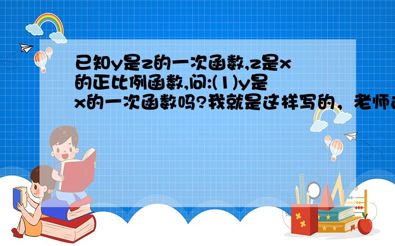 已知y是z的一次函数,z是x的正比例函数,问:(1)y是x的一次函数吗?我就是这样写的，老师还是给我扣分，还有没有人回答？