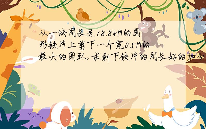 从一块周长是18.84M的圆形铁片上剪下一个宽0.5M的最大的圆环,求剩下铁片的周长好的加分额,要算式!