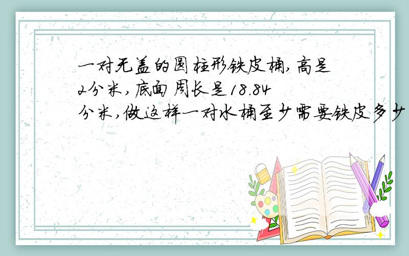 一对无盖的圆柱形铁皮桶,高是2分米,底面周长是18.84分米,做这样一对水桶至少需要铁皮多少平方分米?