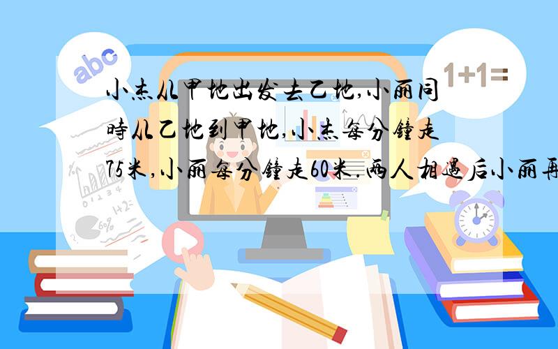 小杰从甲地出发去乙地,小丽同时从乙地到甲地,小杰每分钟走75米,小丽每分钟走60米.两人相遇后小丽再走15分钟到达乙地.求甲乙两地距离.