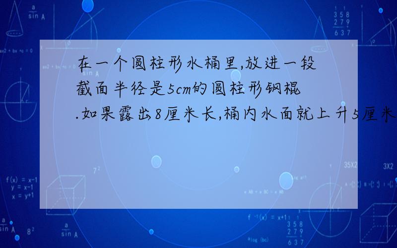 在一个圆柱形水桶里,放进一段截面半径是5cm的圆柱形钢棍.如果露出8厘米长,桶内水面就上升5厘米；如果全放入水中,桶内的水面就上升9厘米.整个过程没有水溢出.则这段圆柱形钢棍的体积是