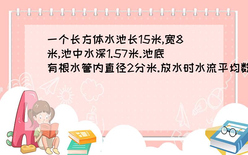 一个长方体水池长15米,宽8米,池中水深1.57米.池底有根水管内直径2分米.放水时水流平均数度为每秒2分米,放完水需要多少分钟?