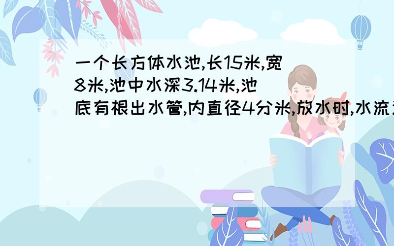 一个长方体水池,长15米,宽8米,池中水深3.14米,池底有根出水管,内直径4分米,放水时,水流速度平均每秒流2米.放完池中的水需要多少分钟?