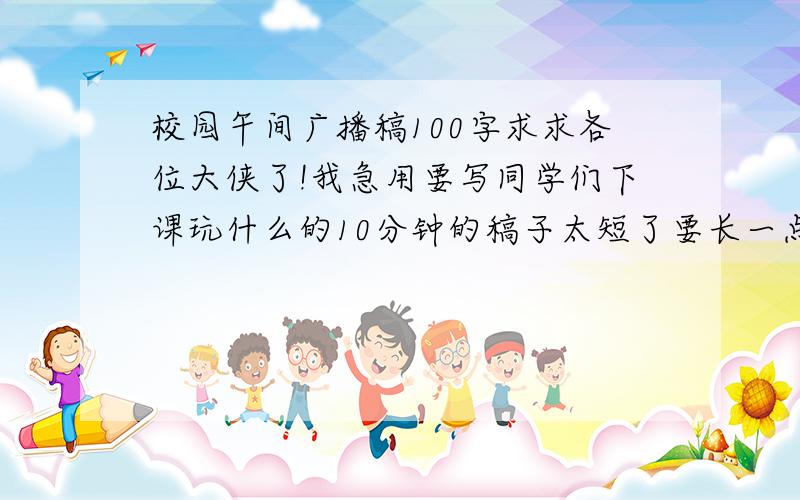 校园午间广播稿100字求求各位大侠了!我急用要写同学们下课玩什么的10分钟的稿子太短了要长一点的