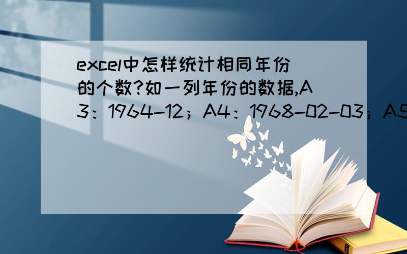 excel中怎样统计相同年份的个数?如一列年份的数据,A3：1964-12；A4：1968-02-03；A5：1968-5；A6：1964-2-16;.A100：1968-06-23.求各个年份总个数?,如1964!希望能说的详细些 .我是个excel小白.另=countif($A$3:$A$1