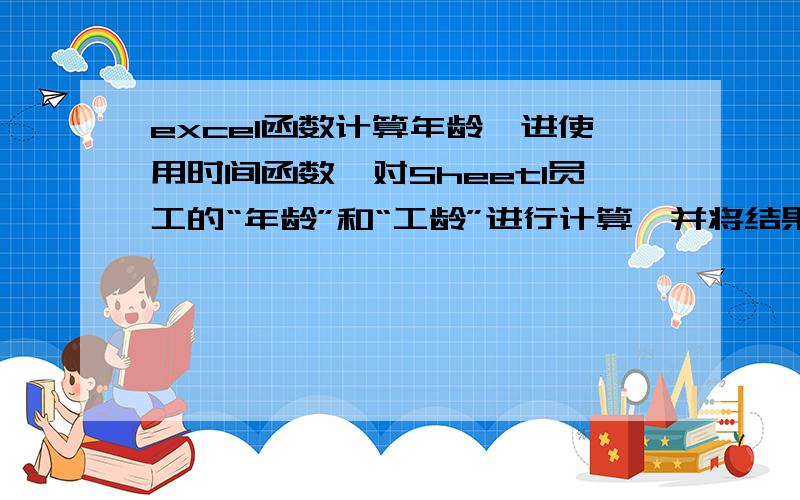 excel函数计算年龄,进使用时间函数,对Sheet1员工的“年龄”和“工龄”进行计算,并将结果填入到表中的“年龄”列和“工龄”列中.用什么公式,谢