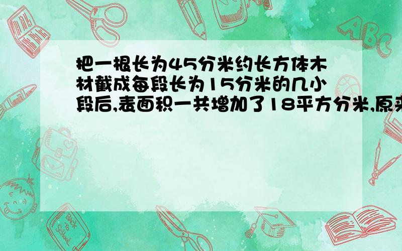 把一根长为45分米约长方体木材截成每段长为15分米的几小段后,表面积一共增加了18平方分米,原来这根长方形木材的体积是多少?求过程.