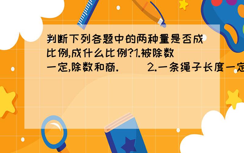 判断下列各题中的两种量是否成比例,成什么比例?1.被除数一定,除数和商.（ ）2.一条绳子长度一定,剪去的部分和剩余部分.（ ）3.长方形的周长一定,它的长和宽.（ ）4.用一批纸装订练习本,