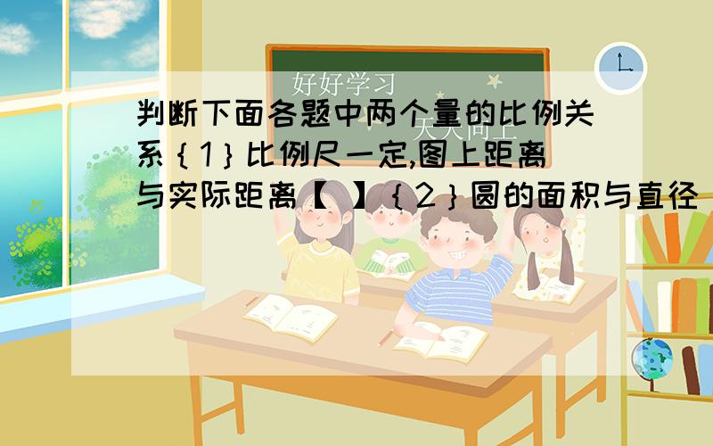 判断下面各题中两个量的比例关系｛1｝比例尺一定,图上距离与实际距离【 】｛2｝圆的面积与直径【 】｛3｝时间一定,速度与路程【 】 ｛4｝被减数一定,减数与差【 】｛5｝圆锥体体积一定