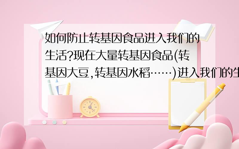 如何防止转基因食品进入我们的生活?现在大量转基因食品(转基因大豆,转基因水稻……)进入我们的生活中,但它们是健康无害的么?又有谁可以给我们这些消费者提供保障?