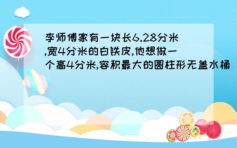 李师傅家有一块长6.28分米,宽4分米的白铁皮,他想做一个高4分米,容积最大的圆柱形无盖水桶（接口处材料不