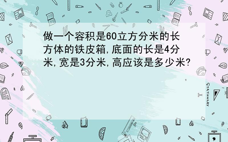 做一个容积是60立方分米的长方体的铁皮箱,底面的长是4分米,宽是3分米,高应该是多少米?