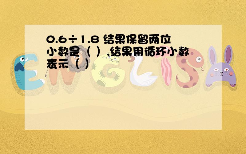 0.6÷1.8 结果保留两位小数是（ ）,结果用循环小数表示（ ）