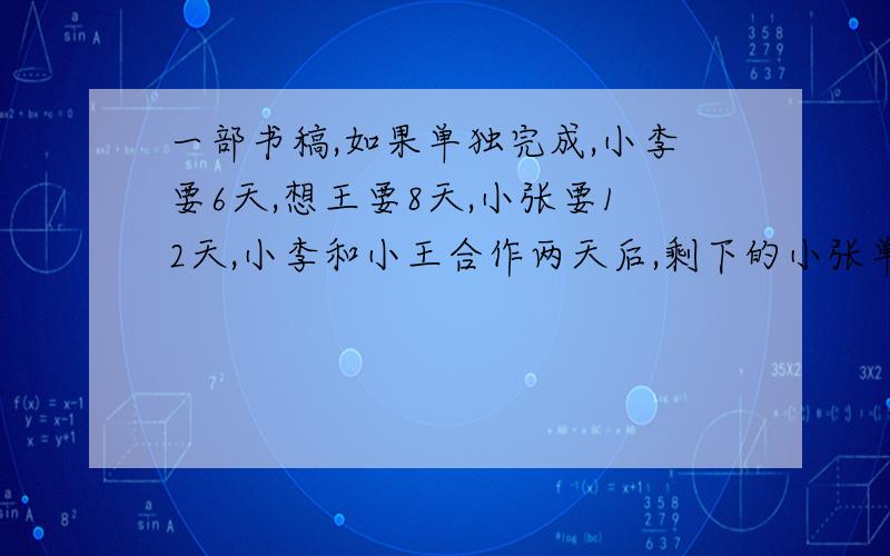 一部书稿,如果单独完成,小李要6天,想王要8天,小张要12天,小李和小王合作两天后,剩下的小张单独完成还要几天要急要快，谢谢。