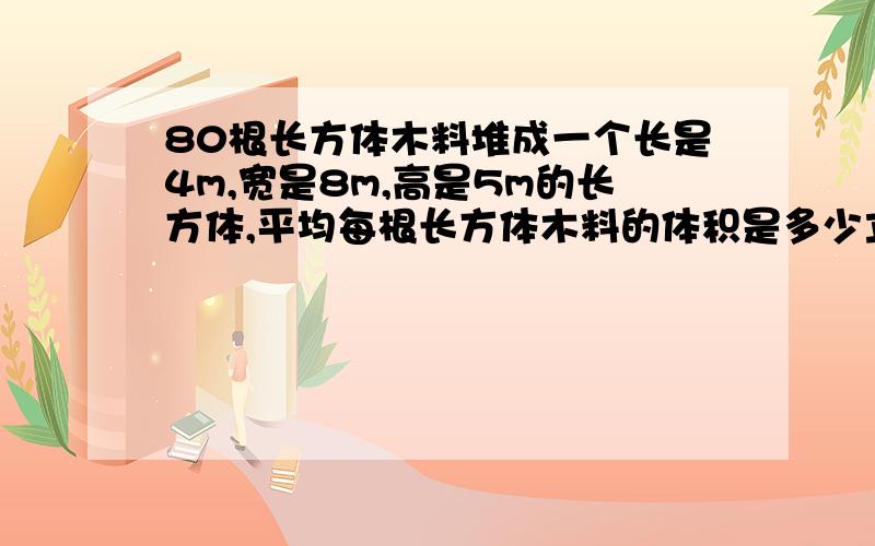 80根长方体木料堆成一个长是4m,宽是8m,高是5m的长方体,平均每根长方体木料的体积是多少立方米?合多少2013年4月3日 21:56:12