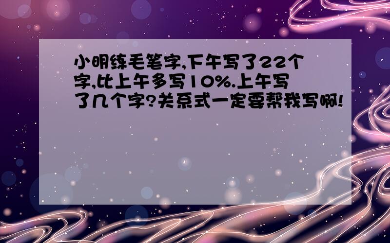 小明练毛笔字,下午写了22个字,比上午多写10%.上午写了几个字?关系式一定要帮我写啊!