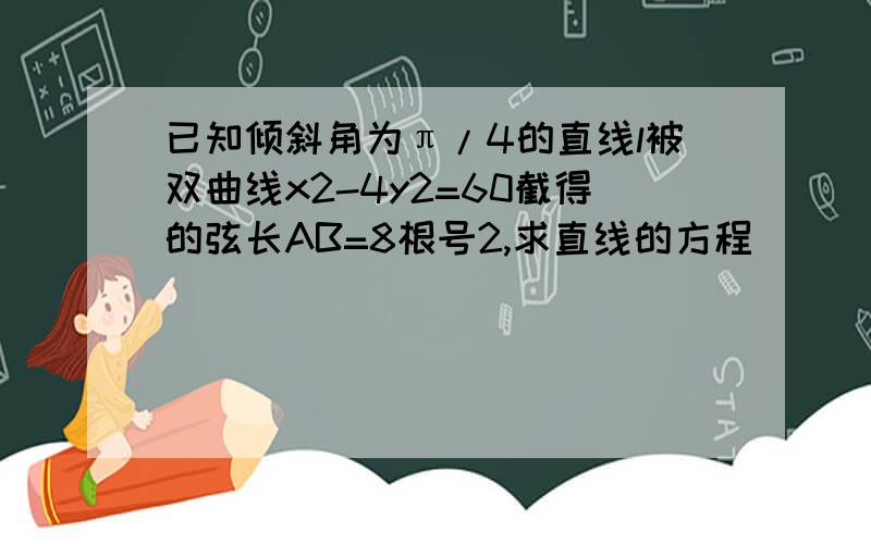 已知倾斜角为π/4的直线l被双曲线x2-4y2=60截得的弦长AB=8根号2,求直线的方程