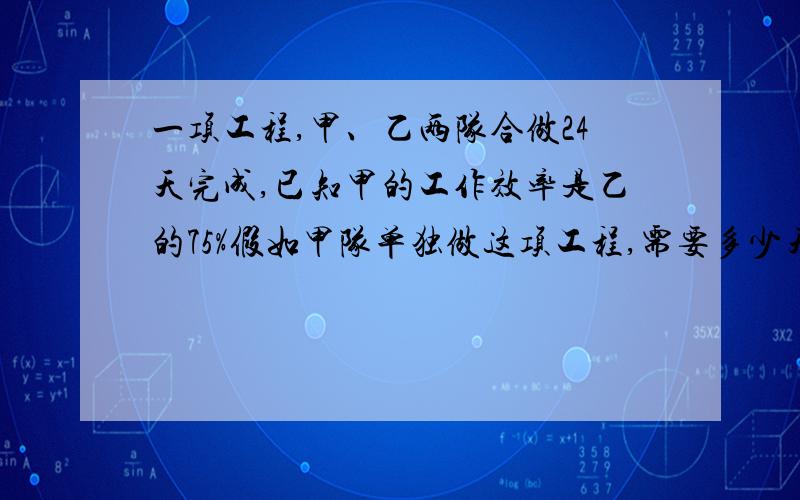 一项工程,甲、乙两队合做24天完成,已知甲的工作效率是乙的75%假如甲队单独做这项工程,需要多少天?