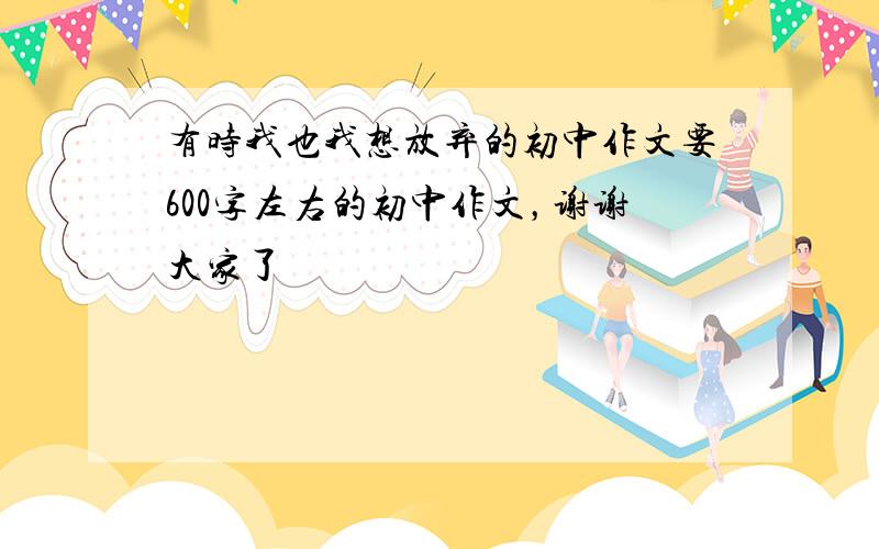 有时我也我想放弃的初中作文要600字左右的初中作文，谢谢大家了