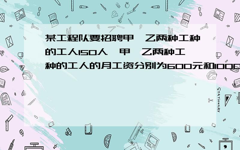 某工程队要招聘甲、乙两种工种的工人150人,甲、乙两种工种的工人的月工资分别为600元和1000元某工程队要招聘甲、乙两种工人两种工人150人,甲、乙两种工种的月工资分别为600元和1000元,现