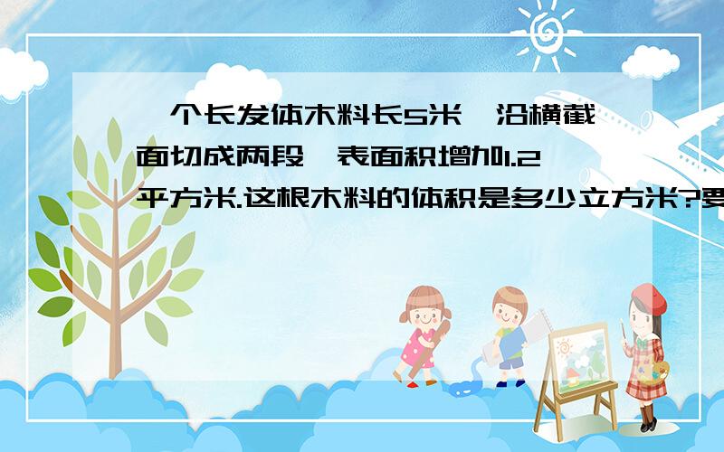 一个长发体木料长5米,沿横截面切成两段,表面积增加1.2平方米.这根木料的体积是多少立方米?要算试.