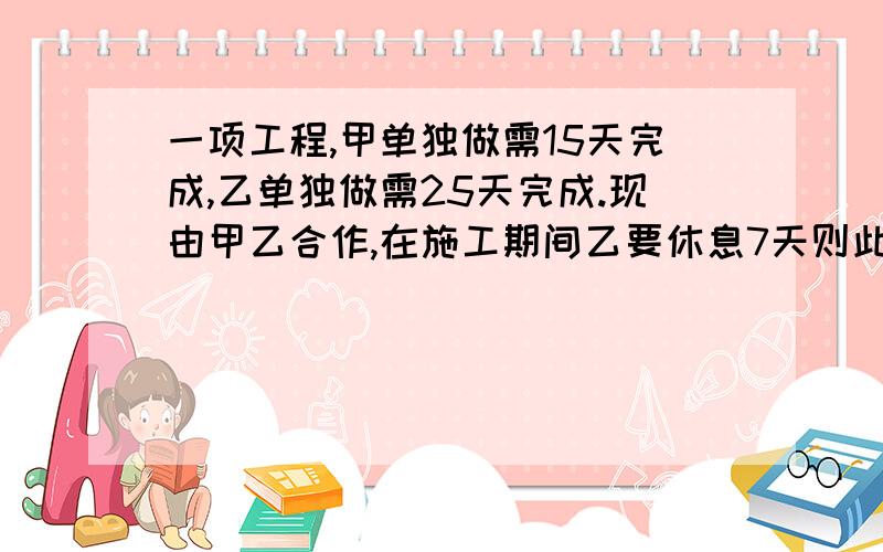 一项工程,甲单独做需15天完成,乙单独做需25天完成.现由甲乙合作,在施工期间乙要休息7天则此项工程需几天完成 要说为什么